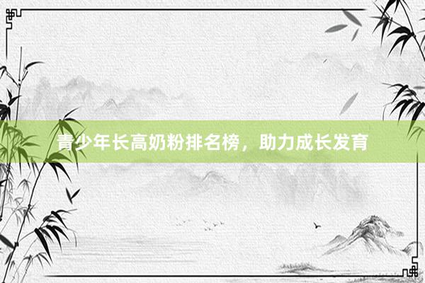 青少年长高奶粉排名榜，助力成长发育