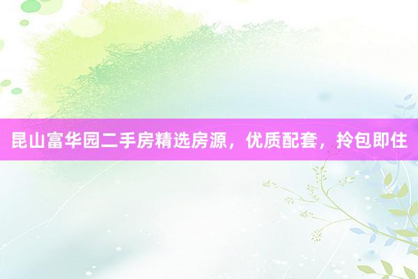 昆山富华园二手房精选房源，优质配套，拎包即住