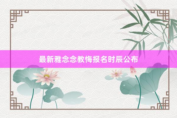 最新雅念念教悔报名时辰公布