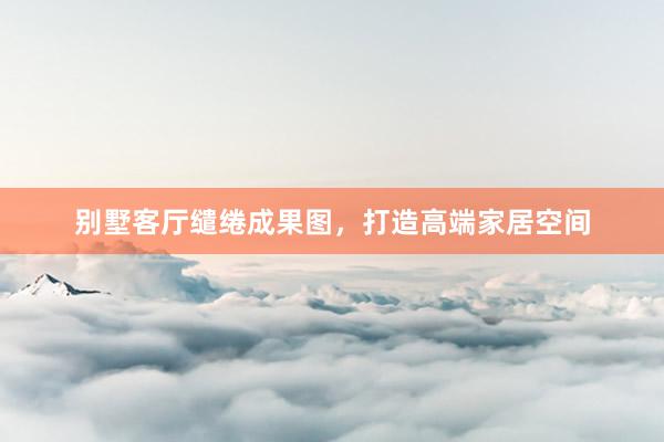 别墅客厅缱绻成果图，打造高端家居空间