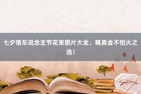 七夕情东说念主节花束图片大全，精真金不怕火之选！